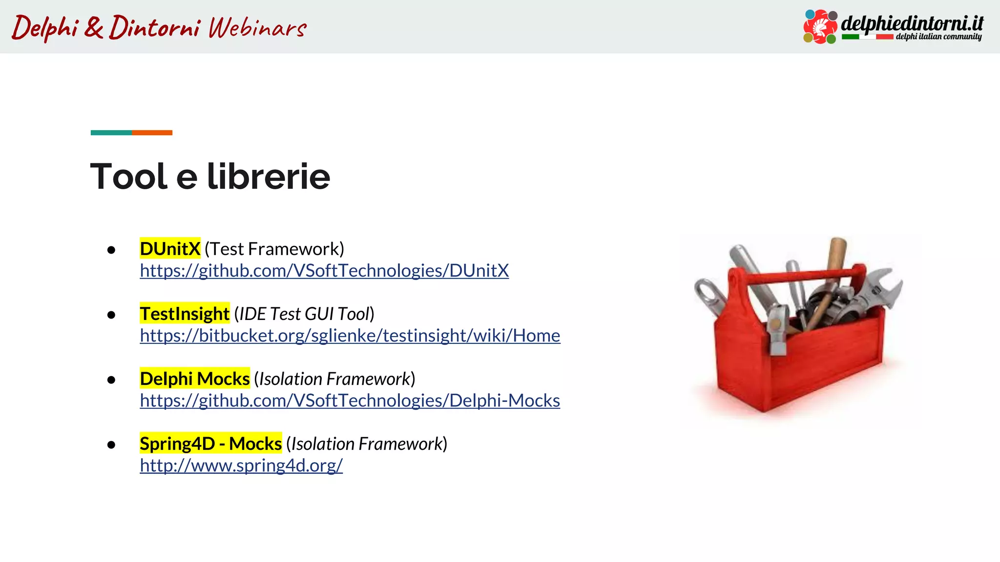 Delphi & Dintorni Webinars
Tool e librerie
● DUnitX (Test Framework)
https://github.com/VSoftTechnologies/DUnitX
● TestInsight (IDE Test GUI Tool)
https://bitbucket.org/sglienke/testinsight/wiki/Home
● Delphi Mocks (Isolation Framework)
https://github.com/VSoftTechnologies/Delphi-Mocks
● Spring4D - Mocks (Isolation Framework)
http://www.spring4d.org/
 