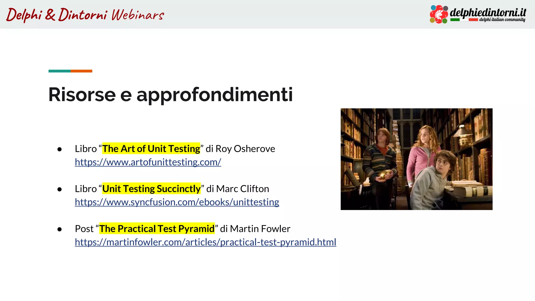 Delphi & Dintorni Webinars
Risorse e approfondimenti
● Libro “The Art of Unit Testing” di Roy Osherove
https://www.artofunittesting.com/
● Libro “Unit Testing Succinctly” di Marc Clifton
https://www.syncfusion.com/ebooks/unittesting
● Post “The Practical Test Pyramid” di Martin Fowler
https://martinfowler.com/articles/practical-test-pyramid.html
 