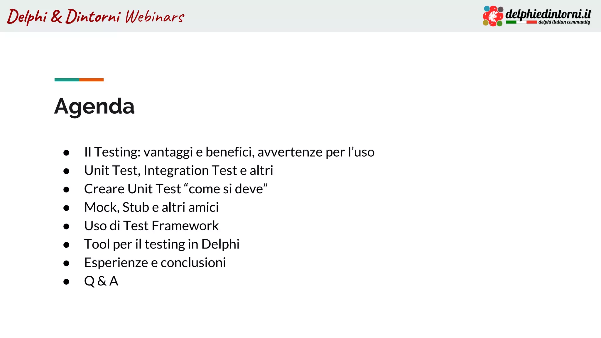 Delphi & Dintorni Webinars
Agenda
● Il Testing: vantaggi e benefici, avvertenze per l’uso
● Unit Test, Integration Test e altri
● Creare Unit Test “come si deve”
● Mock, Stub e altri amici
● Uso di Test Framework
● Tool per il testing in Delphi
● Esperienze e conclusioni
● Q & A
 
