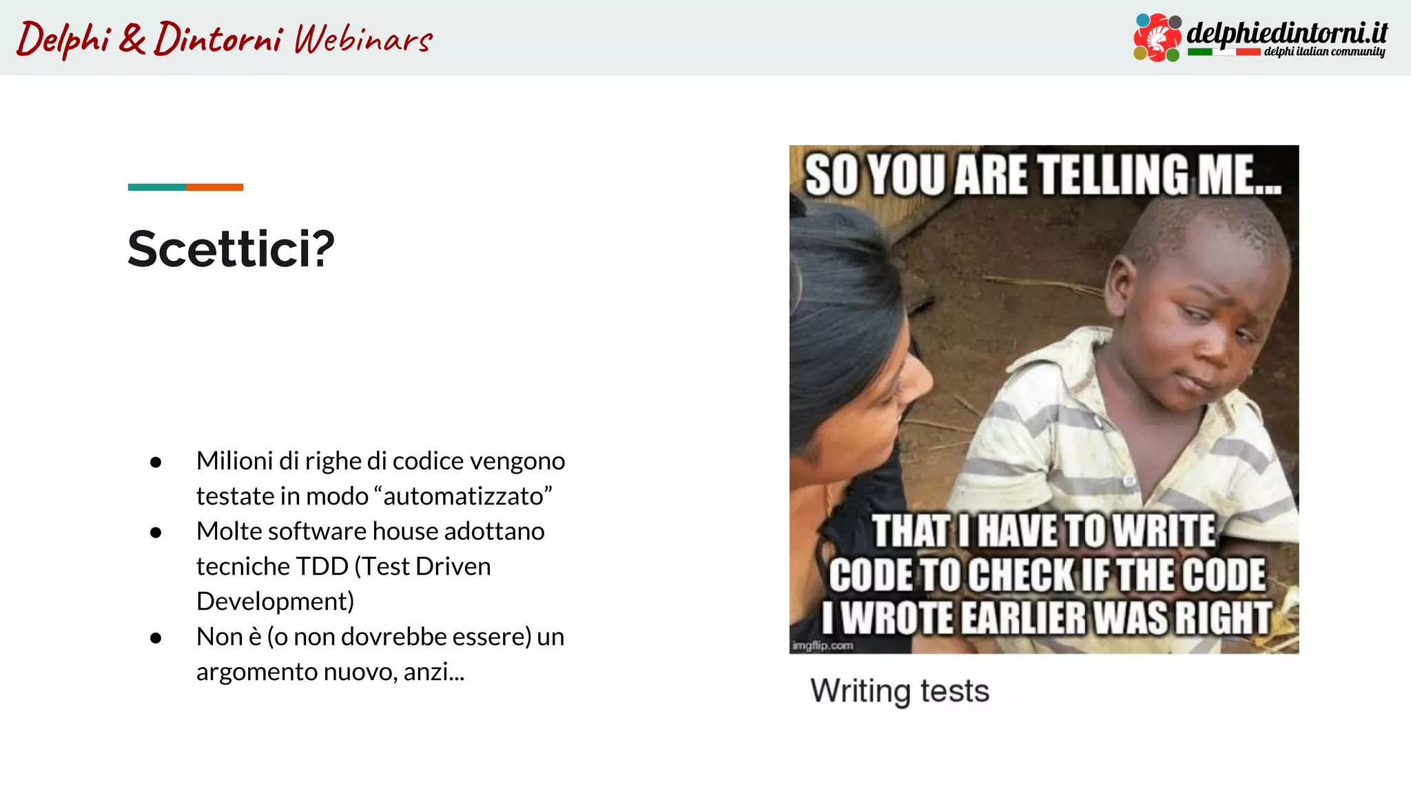 Delphi & Dintorni Webinars
● Milioni di righe di codice vengono
testate in modo “automatizzato”
● Molte software house adottano
tecniche TDD (Test Driven
Development)
● Non è (o non dovrebbe essere) un
argomento nuovo, anzi...
Scettici?
 
