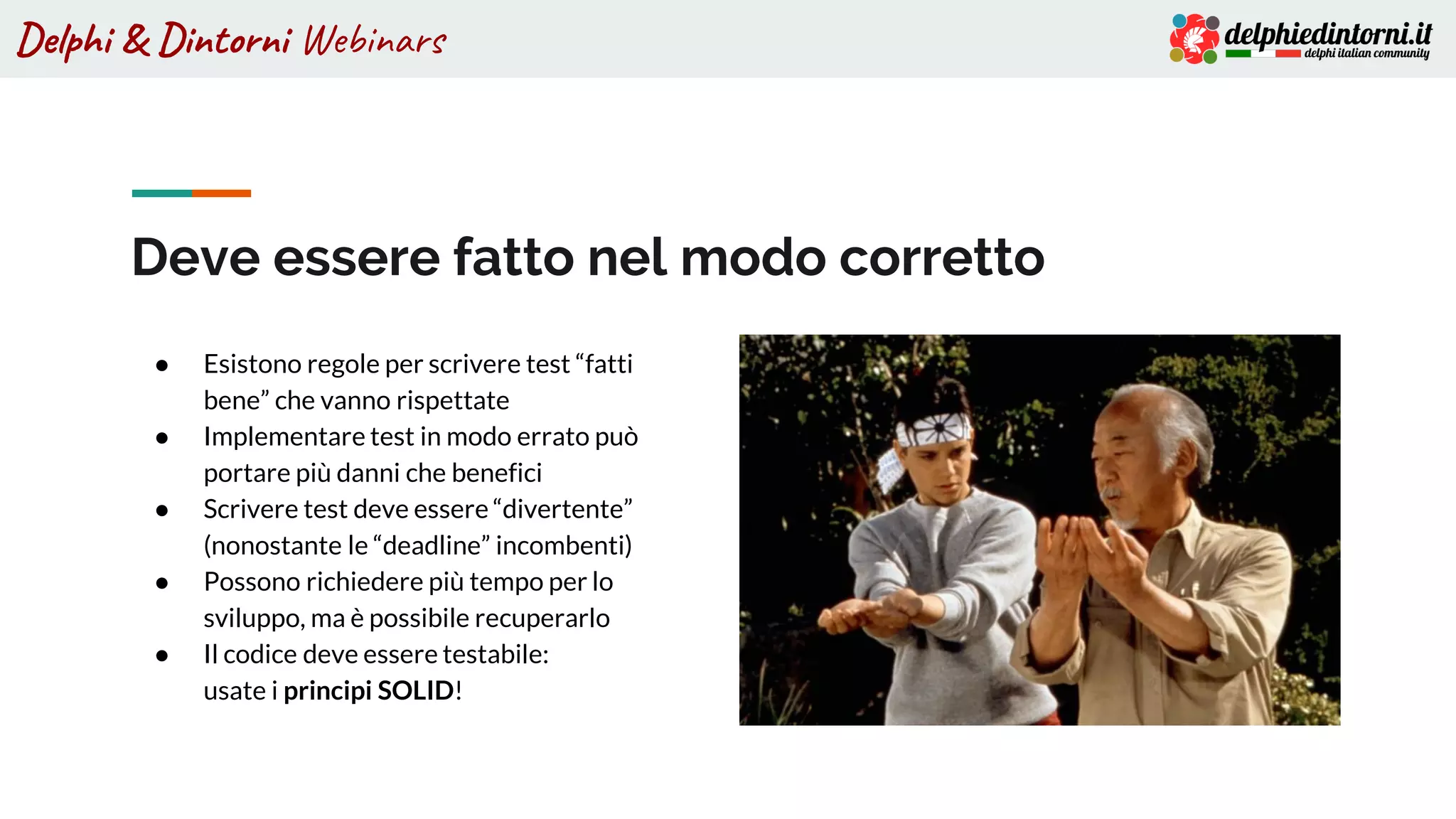 Delphi & Dintorni Webinars
● Esistono regole per scrivere test “fatti
bene” che vanno rispettate
● Implementare test in modo errato può
portare più danni che benefici
● Scrivere test deve essere “divertente”
(nonostante le “deadline” incombenti)
● Possono richiedere più tempo per lo
sviluppo, ma è possibile recuperarlo
● Il codice deve essere testabile:
usate i principi SOLID!
Deve essere fatto nel modo corretto
 