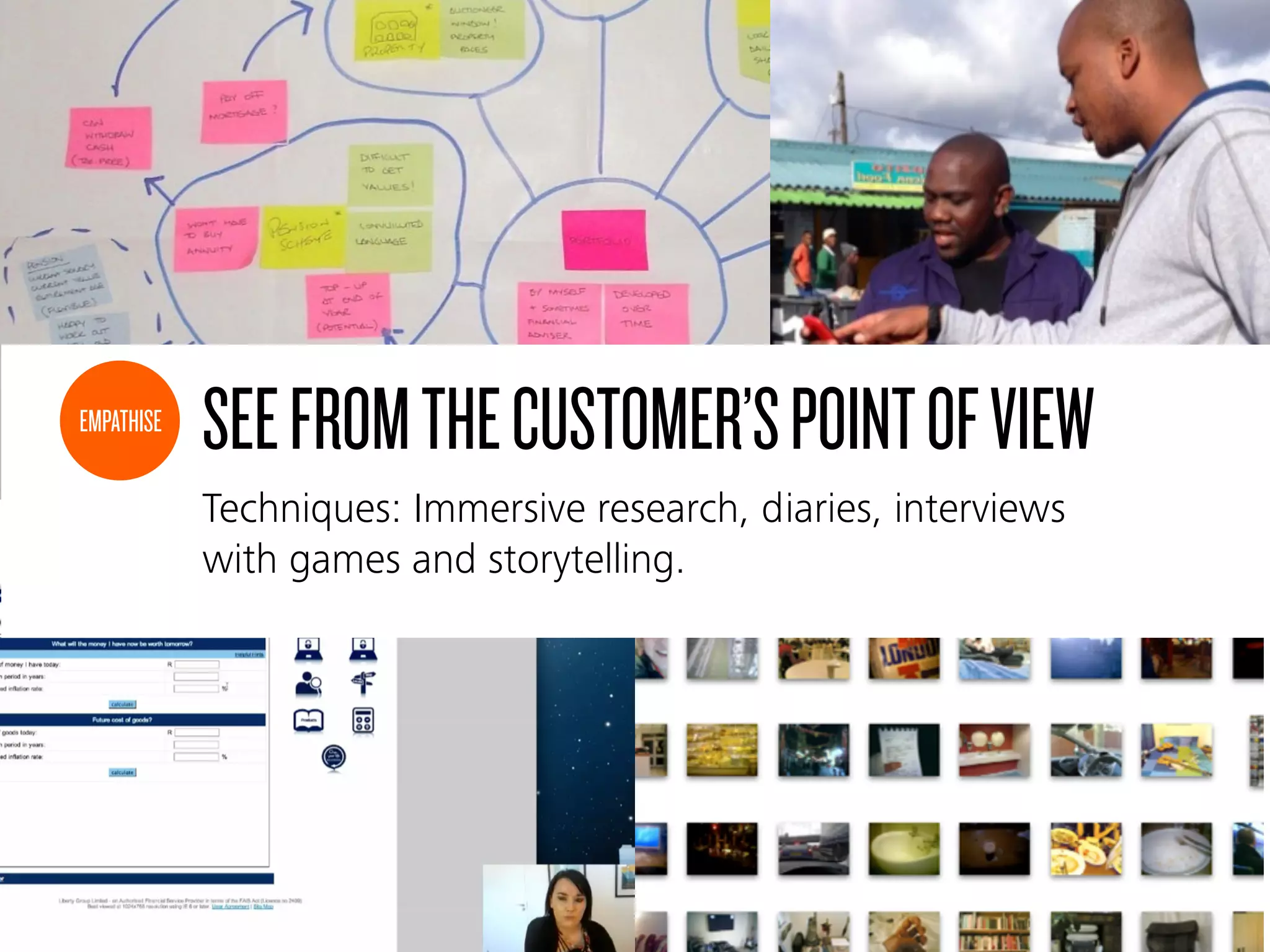 SEEFROMTHECUSTOMER’SPOINTOFVIEW
Techniques: Immersive research, diaries, interviews
with games and storytelling.
EMPATHISE
 