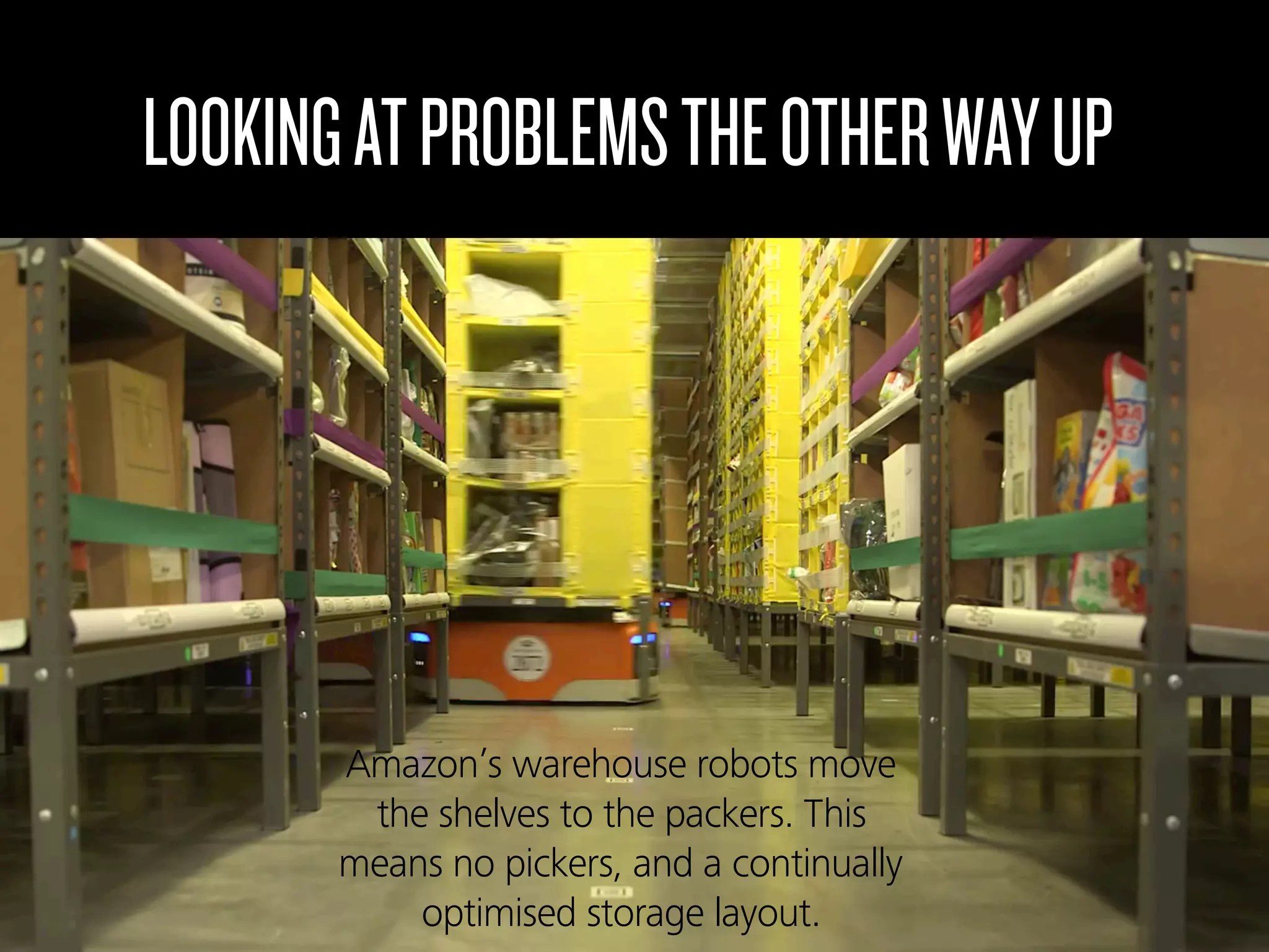 LOOKINGATPROBLEMSTHEOTHERWAYUP
Amazon’s warehouse robots move
the shelves to the packers. This
means no pickers, and a continually
optimised storage layout.
 