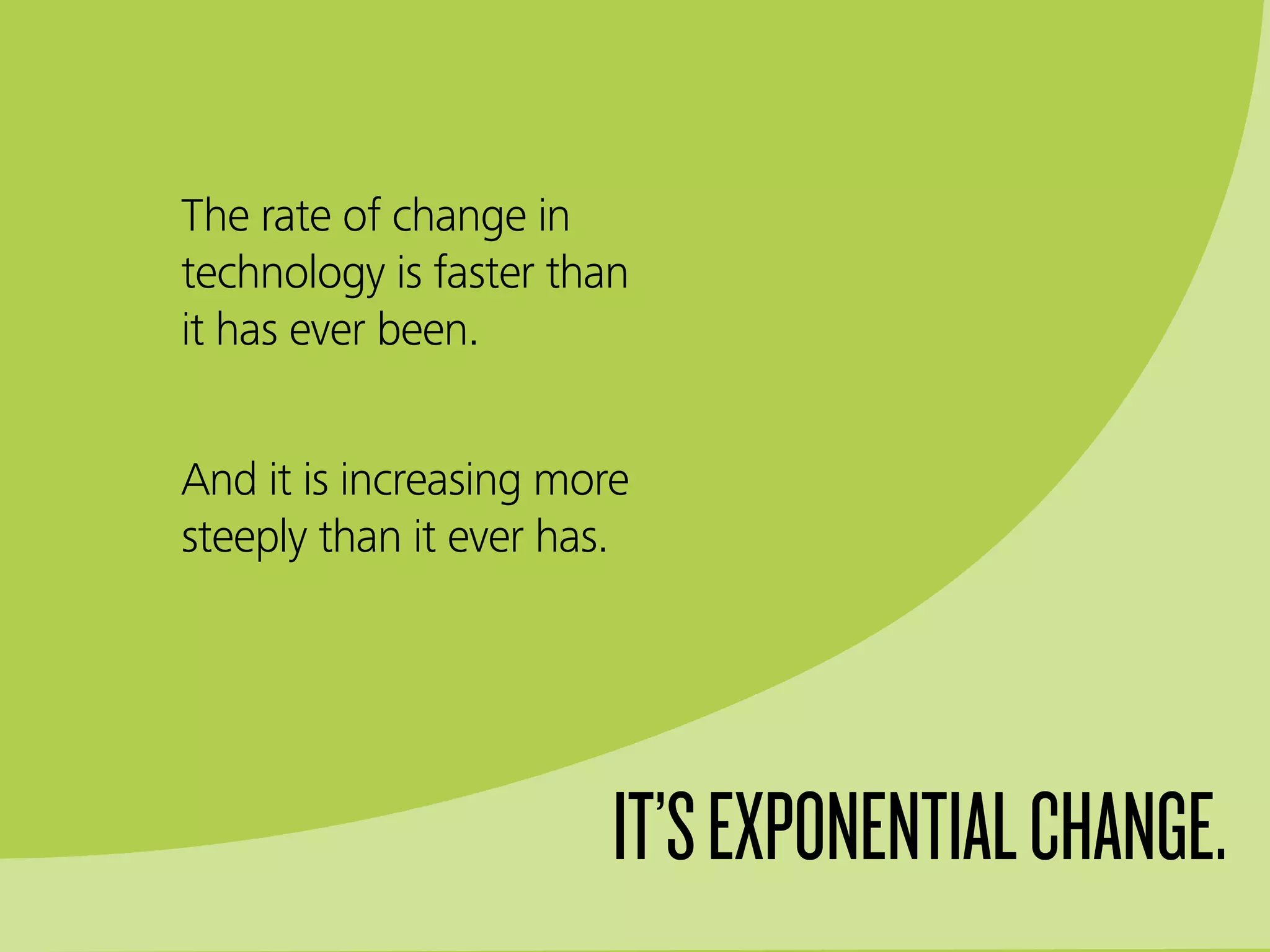 The rate of change in
technology is faster than
it has ever been.
And it is increasing more
steeply than it ever has.
IT’SEXPONENTIALCHANGE.
 