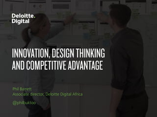 INNOVATION,DESIGNTHINKING 
ANDCOMPETITIVEADVANTAGE
Phil Barrett 
Associate director, Deloitte Digital Africa
@philbuktoo
 