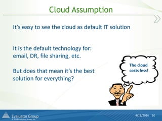 © 2016 Evaluator Group, Inc.
Cloud Assumption
4/11/2016 10
It’s easy to see the cloud as default IT solution
It is the default technology for:
email, DR, file sharing, etc.
But does that mean it’s the best
solution for everything?
The cloud
costs less!
 