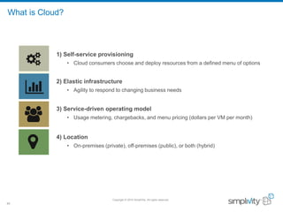 Copyright © 2016 SimpliVity. All rights reserved.
40
What is Cloud?
1) Self-service provisioning
• Cloud consumers choose and deploy resources from a defined menu of options
2) Elastic infrastructure
• Agility to respond to changing business needs
3) Service-driven operating model
• Usage metering, chargebacks, and menu pricing (dollars per VM per month)
4) Location
• On-premises (private), off-premises (public), or both (hybrid)
 