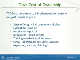 © 2016 Evaluator Group, Inc.
Total Cost of Ownership
4/11/2016 9
TCO incorporates actual implementation costs –
not just purchase price
• System Design – incl component choices
• Evaluation - bake off
• Installation – put it in
• Integration – make it work
• Training – make it work for users
• OPEX – operational costs (incl updates,
expansion, ‘care and feeding’)
 