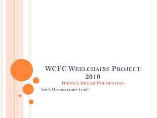 WCFC WEELCHAIRS PROJECT
          2010
         DIEMA’S DREAM FOUNDATION
Let’s Dream come true!
 