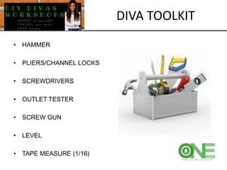 • HAMMER
• PLIERS/CHANNEL LOCKS
• SCREWDRIVERS
• OUTLET TESTER
• SCREW GUN
• LEVEL
• TAPE MEASURE (1/16)
DIVA TOOLKIT
 