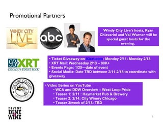 Promotional Partners

                                          Windy City Live’s hosts, Ryan
                                         Chiavarini and Val Warner will be
                                            special guest hosts for the
                                                     evening.



              • Ticket Giveaway on 93xrt.com: Monday 2/11- Monday 2/18
              • XRT Mail: Wednesday 2/13
              • Events Page: 1/25—date of event
              • Social Media: 2/12-2/13


            • Video Series on YouTube
                 • WCA and DDW Overview: West Loop Pride: 2/8
                 • Teaser 1: 2/11: Haymarket Pub & Brewery
                 • Teaser 2: 2/14: City Winery Chicago
                 • Teaser 3/week of 2/18: TBD


                                                                         5
 