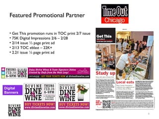 Featured Promotional Partner

  • Digital Impressions 2/6 – 2/28
  • Get This promotion runs in TOC print 2/7 issue
  • 2/12 – TOC Event listing and social media
  • 2/13 TOC eblast
  • 2/14 issue ½ page print ad
  • 2/21 issue ¼ page print ad




Digital
Banners




                                                     6
 