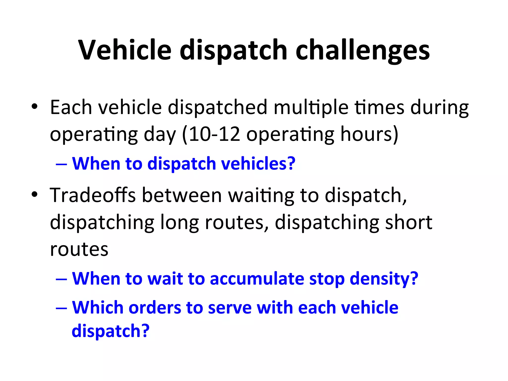 Vehicle	
  dispatch	
  challenges	
  
•  Each	
  vehicle	
  dispatched	
  mul=ple	
  =mes	
  during	
  
opera=ng	
  day	
  (10-­‐12	
  opera=ng	
  hours)	
  
– When	
  to	
  dispatch	
  vehicles?	
  
•  Tradeoﬀs	
  between	
  wai=ng	
  to	
  dispatch,	
  
dispatching	
  long	
  routes,	
  dispatching	
  short	
  
routes	
  
– When	
  to	
  wait	
  to	
  accumulate	
  stop	
  density?	
  
– Which	
  orders	
  to	
  serve	
  with	
  each	
  vehicle	
  
dispatch?	
  
 