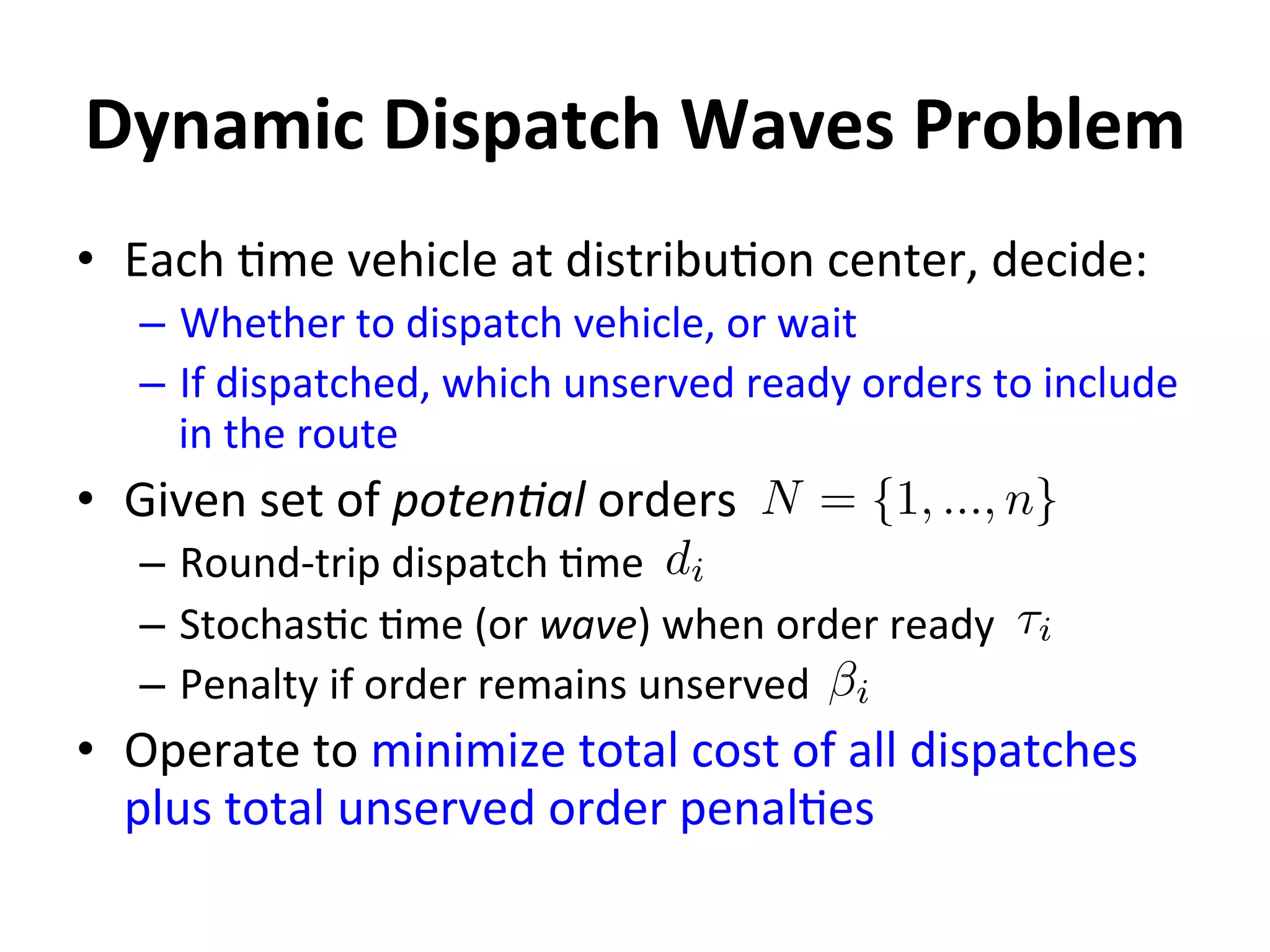 Dynamic	
  Dispatch	
  Waves	
  Problem	
  
•  Each	
  =me	
  vehicle	
  at	
  distribu=on	
  center,	
  decide:	
  
–  Whether	
  to	
  dispatch	
  vehicle,	
  or	
  wait	
  
–  If	
  dispatched,	
  which	
  unserved	
  ready	
  orders	
  to	
  include	
  
in	
  the	
  route	
  
•  Given	
  set	
  of	
  poten.al	
  orders	
  
–  Round-­‐trip	
  dispatch	
  =me	
  
–  Stochas=c	
  =me	
  (or	
  wave)	
  when	
  order	
  ready	
  
–  Penalty	
  if	
  order	
  remains	
  unserved	
  
•  Operate	
  to	
  minimize	
  total	
  cost	
  of	
  all	
  dispatches	
  
plus	
  total	
  unserved	
  order	
  penal=es	
  
N = {1, ..., n}
di
⌧i
i
 