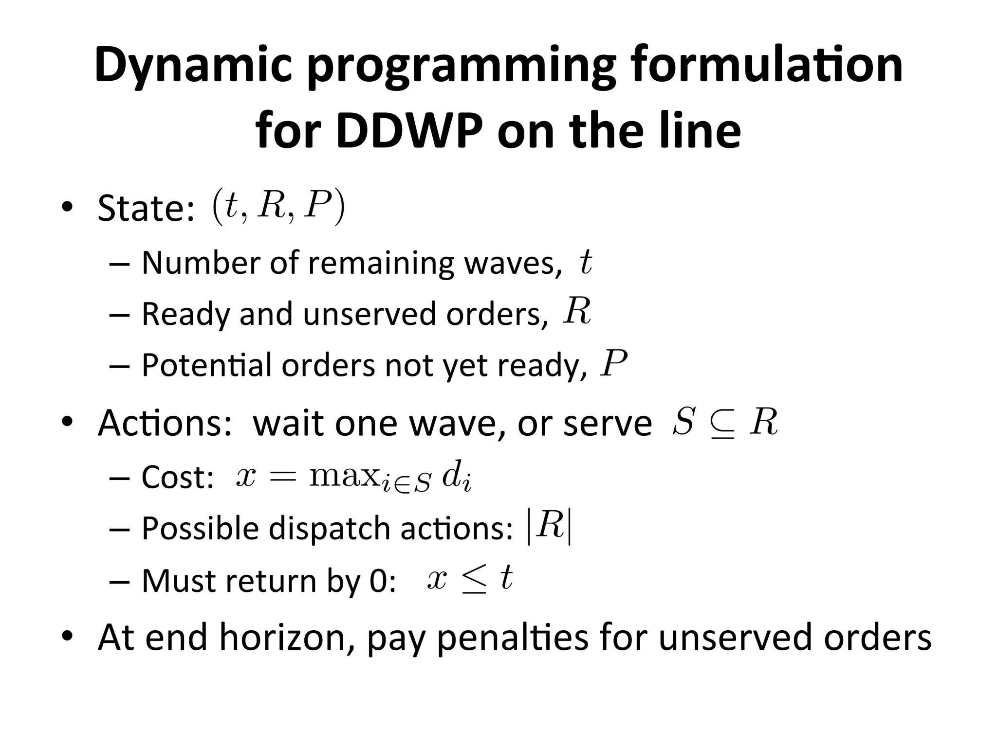 Dynamic	
  programming	
  formulaMon	
  
for	
  DDWP	
  on	
  the	
  line	
  
•  State:	
  
–  Number	
  of	
  remaining	
  waves,	
  
–  Ready	
  and	
  unserved	
  orders,	
  	
  
–  Poten=al	
  orders	
  not	
  yet	
  ready,	
  
•  Ac=ons:	
  	
  wait	
  one	
  wave,	
  or	
  serve	
  
–  Cost:	
  
–  Possible	
  dispatch	
  ac=ons:	
  
–  Must	
  return	
  by	
  0:	
  
•  At	
  end	
  horizon,	
  pay	
  penal=es	
  for	
  unserved	
  orders	
  
(t, R, P)
t
R
P
S ✓ R
|R|
x = maxi2S di
x  t
 