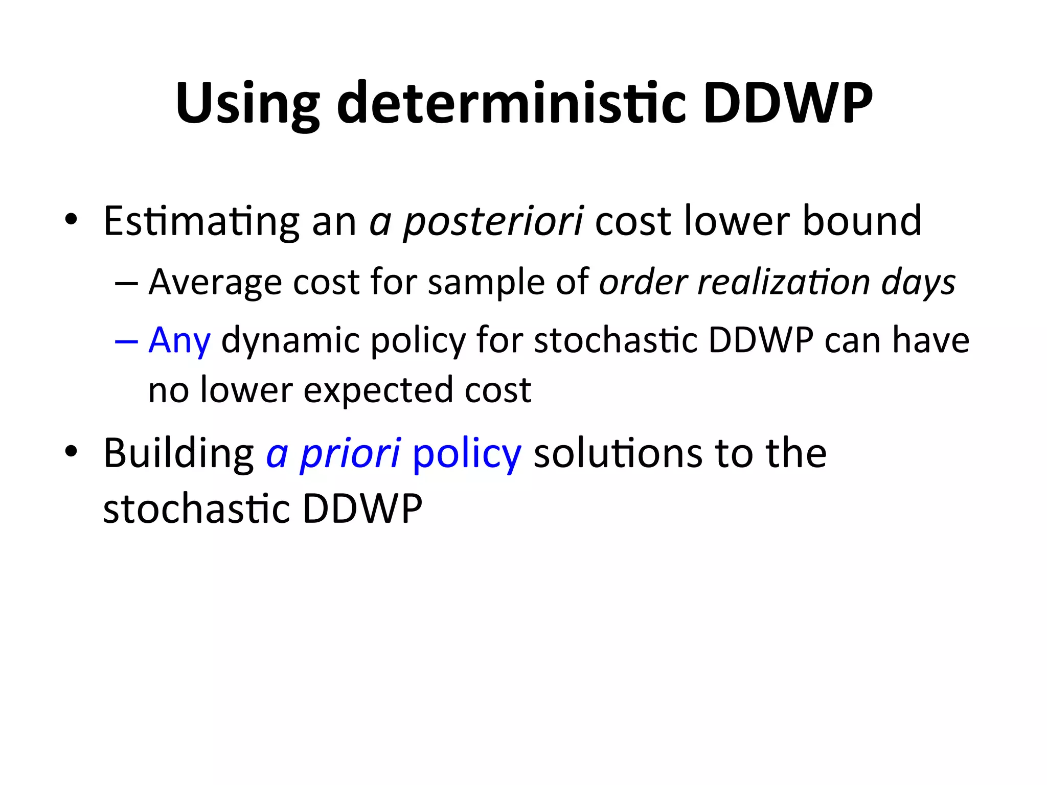 Using	
  determinisMc	
  DDWP	
  
•  Es=ma=ng	
  an	
  a	
  posteriori	
  cost	
  lower	
  bound	
  	
  
– Average	
  cost	
  for	
  sample	
  of	
  order	
  realiza.on	
  days	
  
– Any	
  dynamic	
  policy	
  for	
  stochas=c	
  DDWP	
  can	
  have	
  
no	
  lower	
  expected	
  cost	
  
•  Building	
  a	
  priori	
  policy	
  solu=ons	
  to	
  the	
  
stochas=c	
  DDWP	
  
 