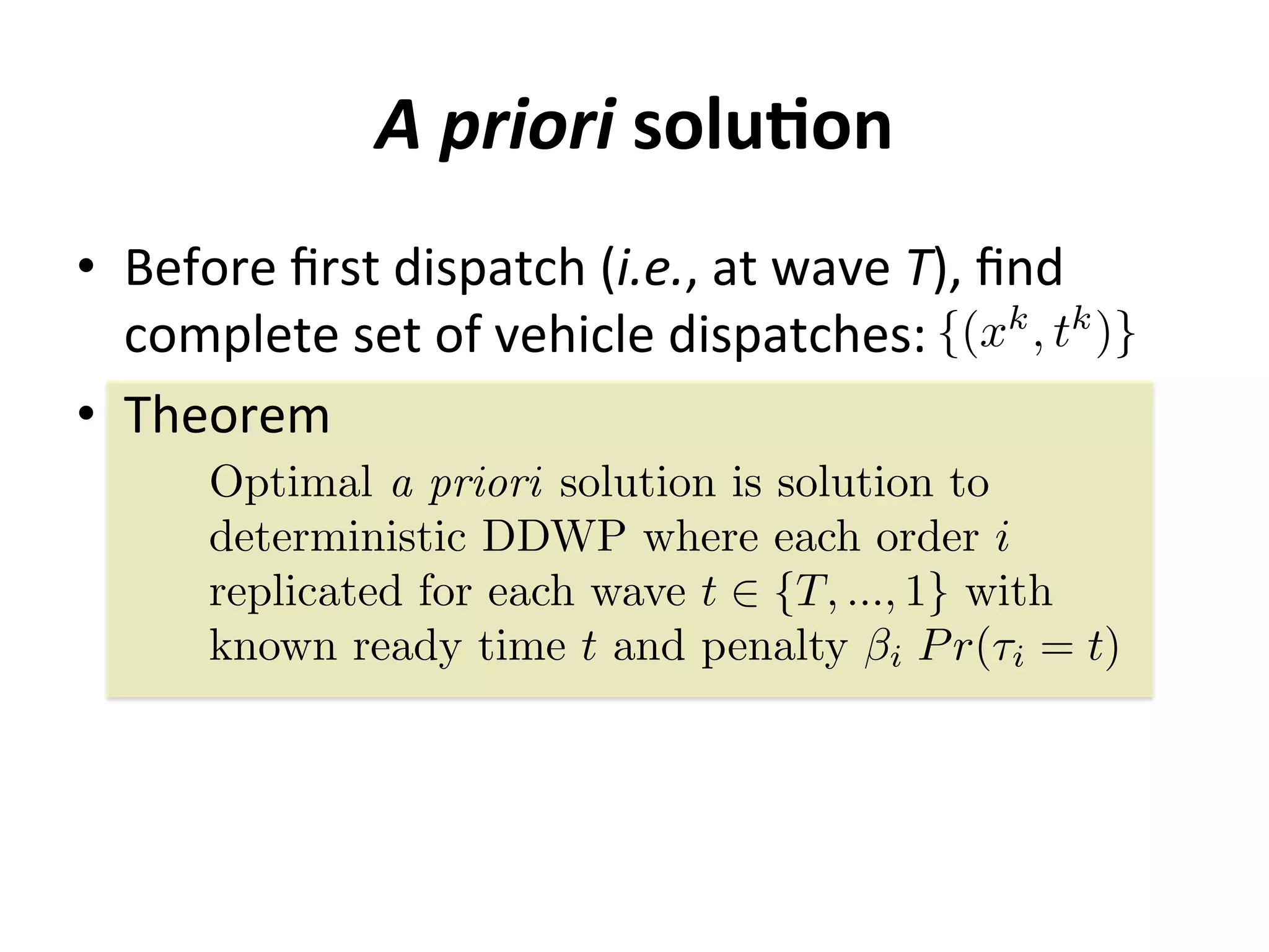 A	
  priori	
  soluMon	
  
•  Before	
  ﬁrst	
  dispatch	
  (i.e.,	
  at	
  wave	
  T),	
  ﬁnd	
  	
  
complete	
  set	
  of	
  vehicle	
  dispatches:	
  
•  Theorem	
  
{(xk
, tk
)}
Optimal a priori solution is solution to
deterministic DDWP where each order i
replicated for each wave t 2 {T, ..., 1} with
known ready time t and penalty i Pr(⌧i = t)
 