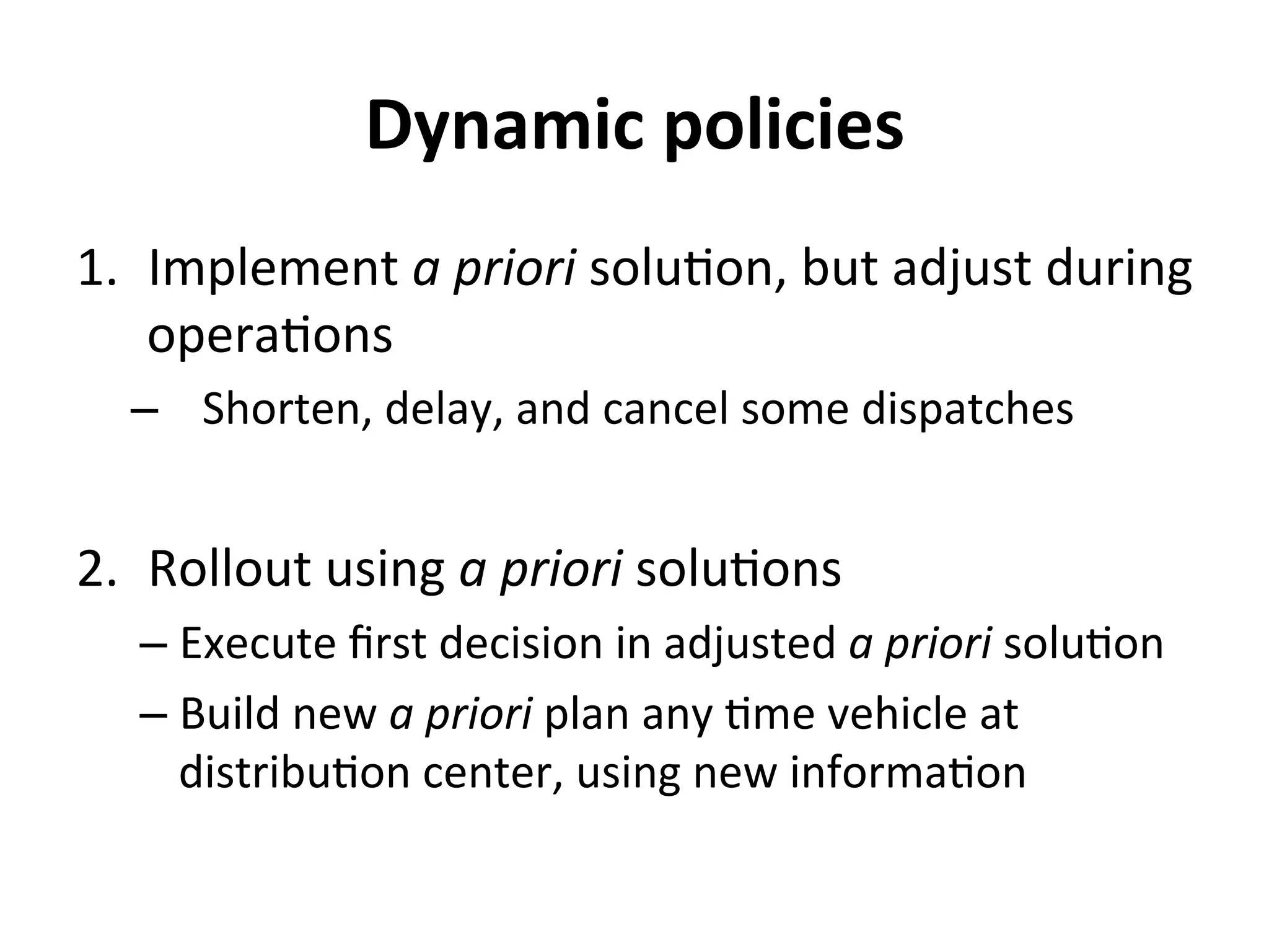 Dynamic	
  policies	
  
1.  Implement	
  a	
  priori	
  solu=on,	
  but	
  adjust	
  during	
  
opera=ons	
  
–  Shorten,	
  delay,	
  and	
  cancel	
  some	
  dispatches	
  
2.  Rollout	
  using	
  a	
  priori	
  solu=ons	
  
– Execute	
  ﬁrst	
  decision	
  in	
  adjusted	
  a	
  priori	
  solu=on	
  
– Build	
  new	
  a	
  priori	
  plan	
  any	
  =me	
  vehicle	
  at	
  
distribu=on	
  center,	
  using	
  new	
  informa=on	
  
 