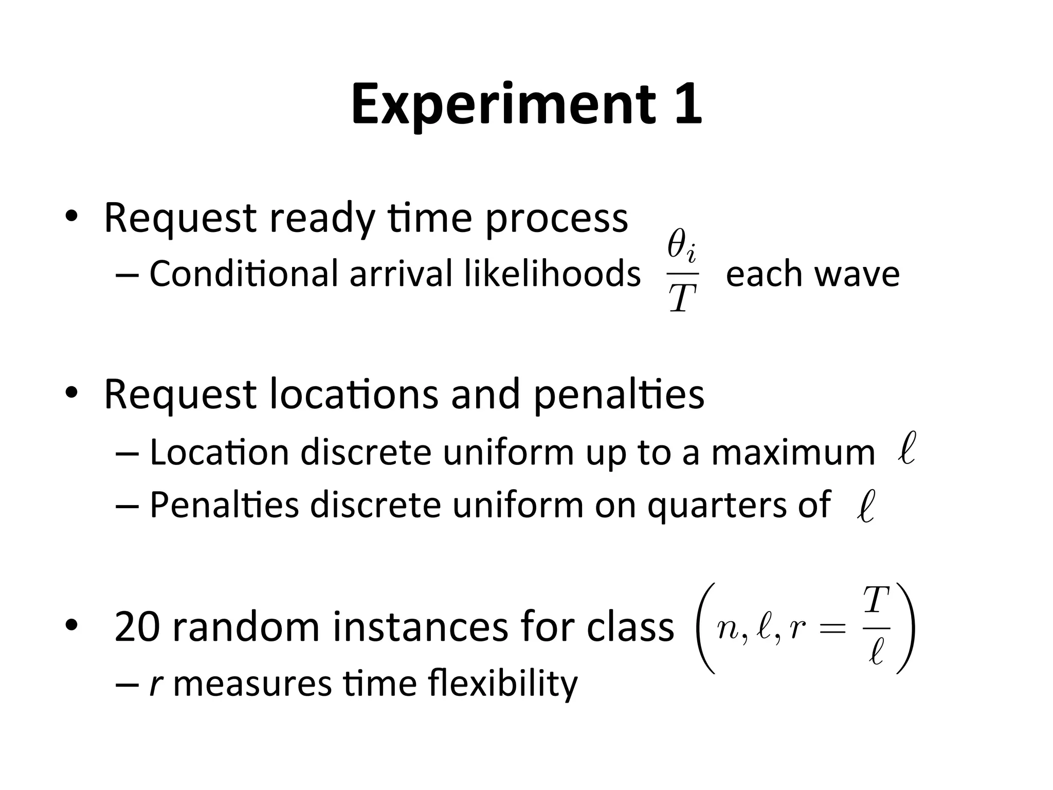Experiment	
  1	
  
•  Request	
  ready	
  =me	
  process	
  
– Condi=onal	
  arrival	
  likelihoods	
  	
  	
  	
  	
  	
  	
  	
  	
  each	
  wave	
  
•  Request	
  loca=ons	
  and	
  penal=es	
  
– Loca=on	
  discrete	
  uniform	
  up	
  to	
  a	
  maximum	
  
– Penal=es	
  discrete	
  uniform	
  on	
  quarters	
  of	
  
•  	
  20	
  random	
  instances	
  for	
  class	
  
– r	
  measures	
  =me	
  ﬂexibility	
  
✓i
T
`
`
✓
n, `, r =
T
`
◆
 