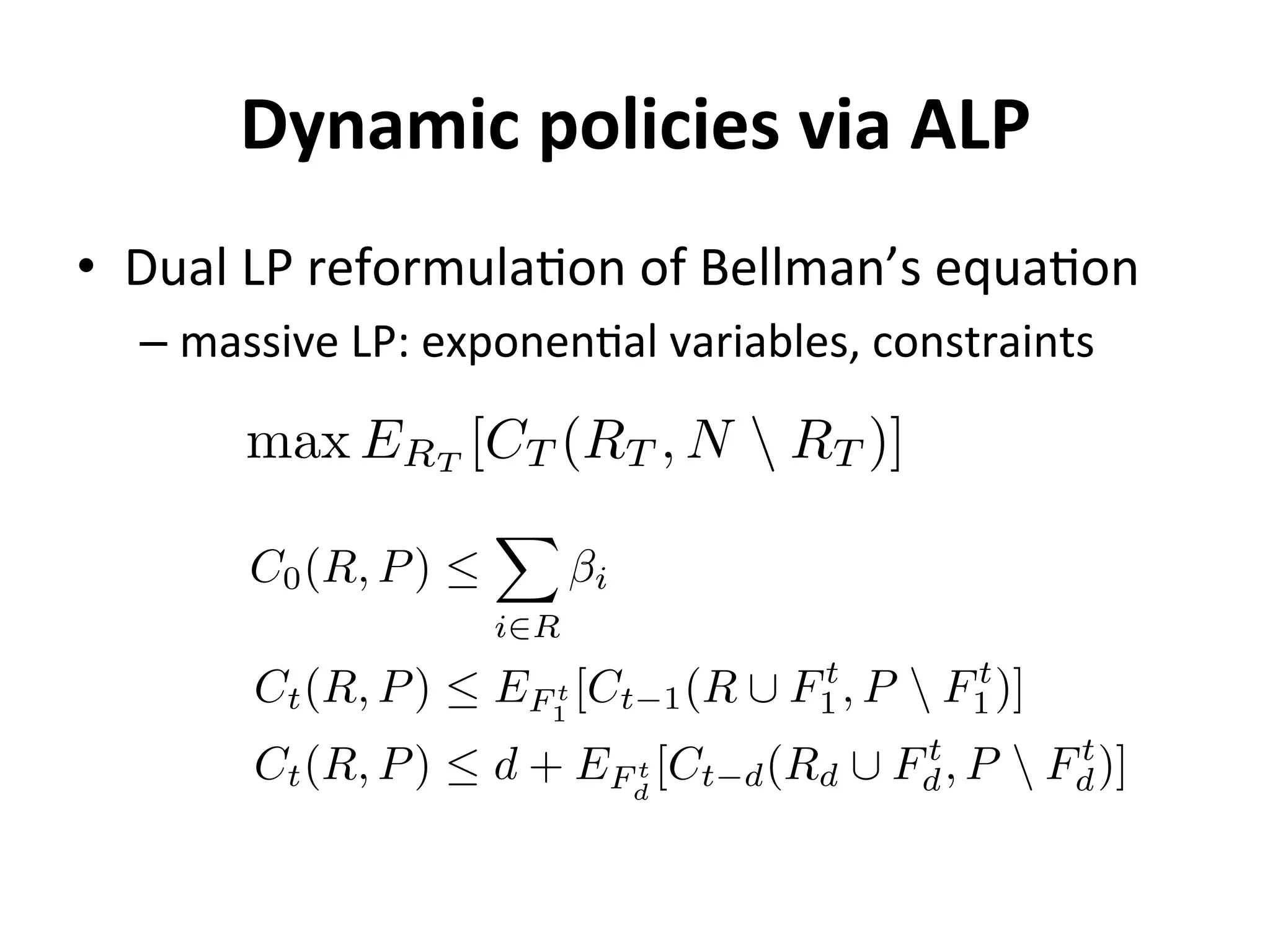 Dynamic	
  policies	
  via	
  ALP	
  
•  Dual	
  LP	
  reformula=on	
  of	
  Bellman’s	
  equa=on	
  
– massive	
  LP:	
  exponen=al	
  variables,	
  constraints	
  
max ERT
[CT (RT , N  RT )]
C0(R, P) 
X
i2R
i
Ct(R, P)  EF t
1
[Ct 1(R [ Ft
1, P  Ft
1)]
Ct(R, P)  d + EF t
d
[Ct d(Rd [ Ft
d, P  Ft
d)]
 