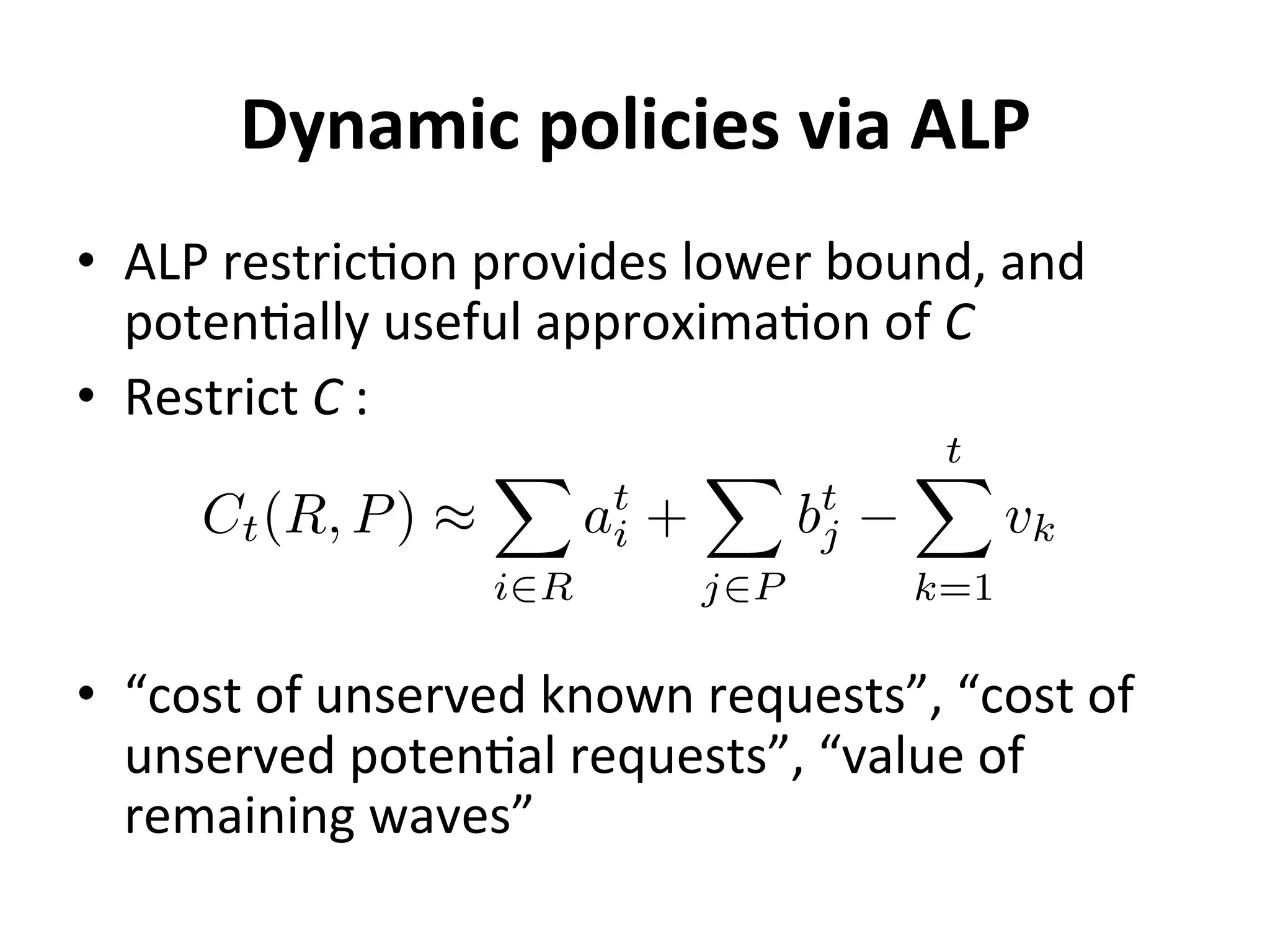 Dynamic	
  policies	
  via	
  ALP	
  
•  ALP	
  restric=on	
  provides	
  lower	
  bound,	
  and	
  
poten=ally	
  useful	
  approxima=on	
  of	
  C	
  
•  Restrict	
  C	
  :	
  
•  “cost	
  of	
  unserved	
  known	
  requests”,	
  “cost	
  of	
  
unserved	
  poten=al	
  requests”,	
  “value	
  of	
  
remaining	
  waves”	
  
Ct(R, P) ⇡
X
i2R
at
i +
X
j2P
bt
j
tX
k=1
vk
 