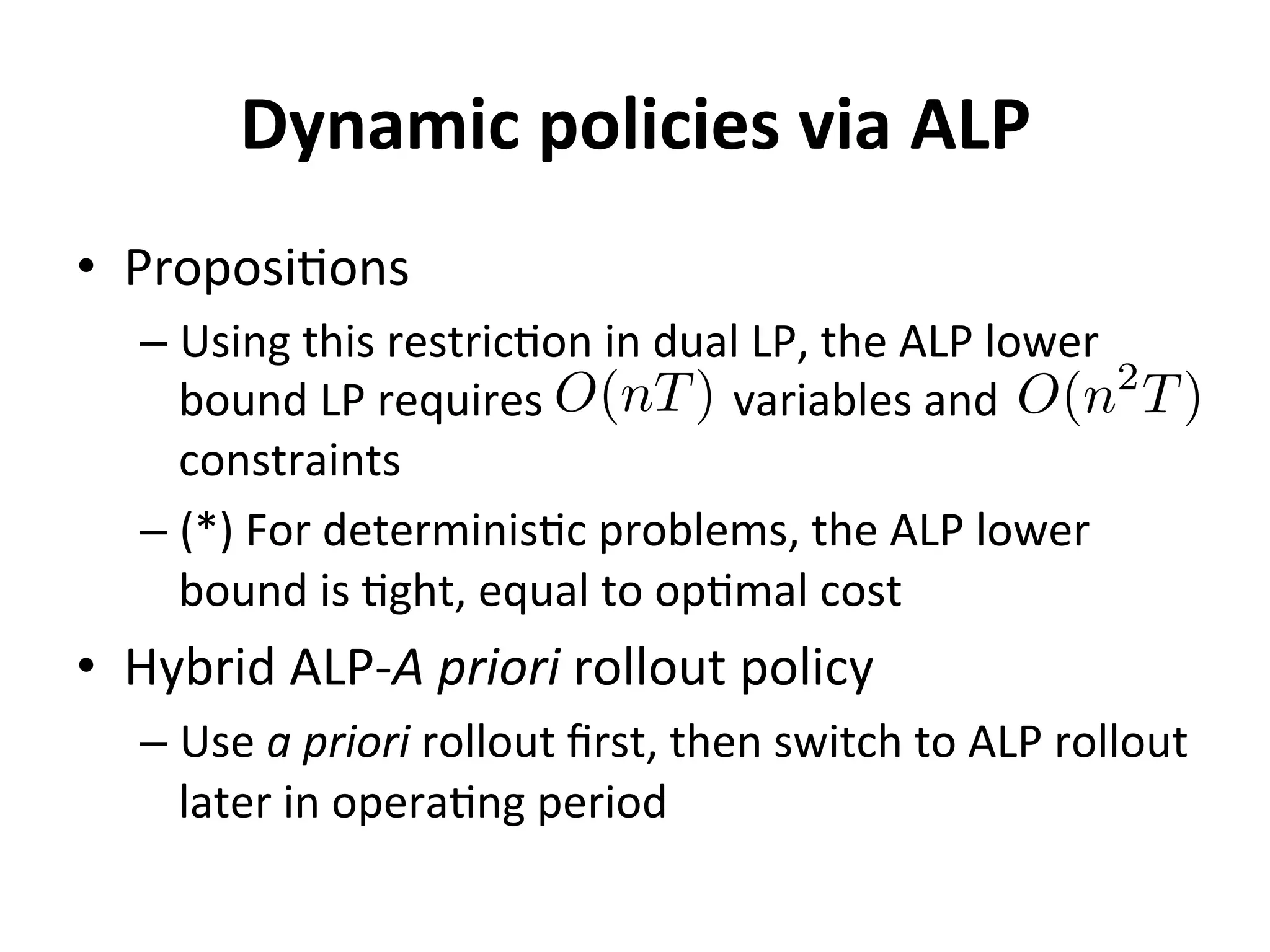 Dynamic	
  policies	
  via	
  ALP	
  
•  Proposi=ons	
  
– Using	
  this	
  restric=on	
  in	
  dual	
  LP,	
  the	
  ALP	
  lower	
  
bound	
  LP	
  requires	
  	
  	
  	
  	
  	
  	
  	
  	
  	
  	
  	
  	
  	
  	
  	
  	
  variables	
  and	
  	
  	
  	
  	
  	
  	
  	
  	
  	
  	
  	
  	
  	
  	
  	
  	
  	
  	
  
constraints	
  
– (*)	
  For	
  determinis=c	
  problems,	
  the	
  ALP	
  lower	
  
bound	
  is	
  =ght,	
  equal	
  to	
  op=mal	
  cost	
  
•  Hybrid	
  ALP-­‐A	
  priori	
  rollout	
  policy	
  
– Use	
  a	
  priori	
  rollout	
  ﬁrst,	
  then	
  switch	
  to	
  ALP	
  rollout	
  
later	
  in	
  opera=ng	
  period	
  
O(nT) O(n2
T)
 
