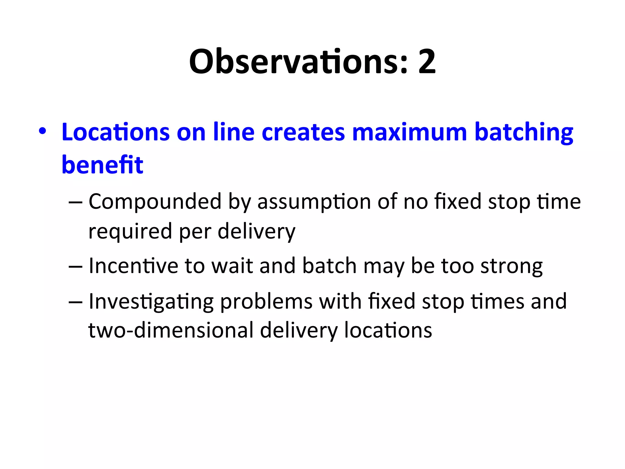 ObservaMons:	
  2	
  
•  LocaMons	
  on	
  line	
  creates	
  maximum	
  batching	
  
beneﬁt	
  
– Compounded	
  by	
  assump=on	
  of	
  no	
  ﬁxed	
  stop	
  =me	
  
required	
  per	
  delivery	
  
– Incen=ve	
  to	
  wait	
  and	
  batch	
  may	
  be	
  too	
  strong	
  
– Inves=ga=ng	
  problems	
  with	
  ﬁxed	
  stop	
  =mes	
  and	
  
two-­‐dimensional	
  delivery	
  loca=ons	
  
	
  
 