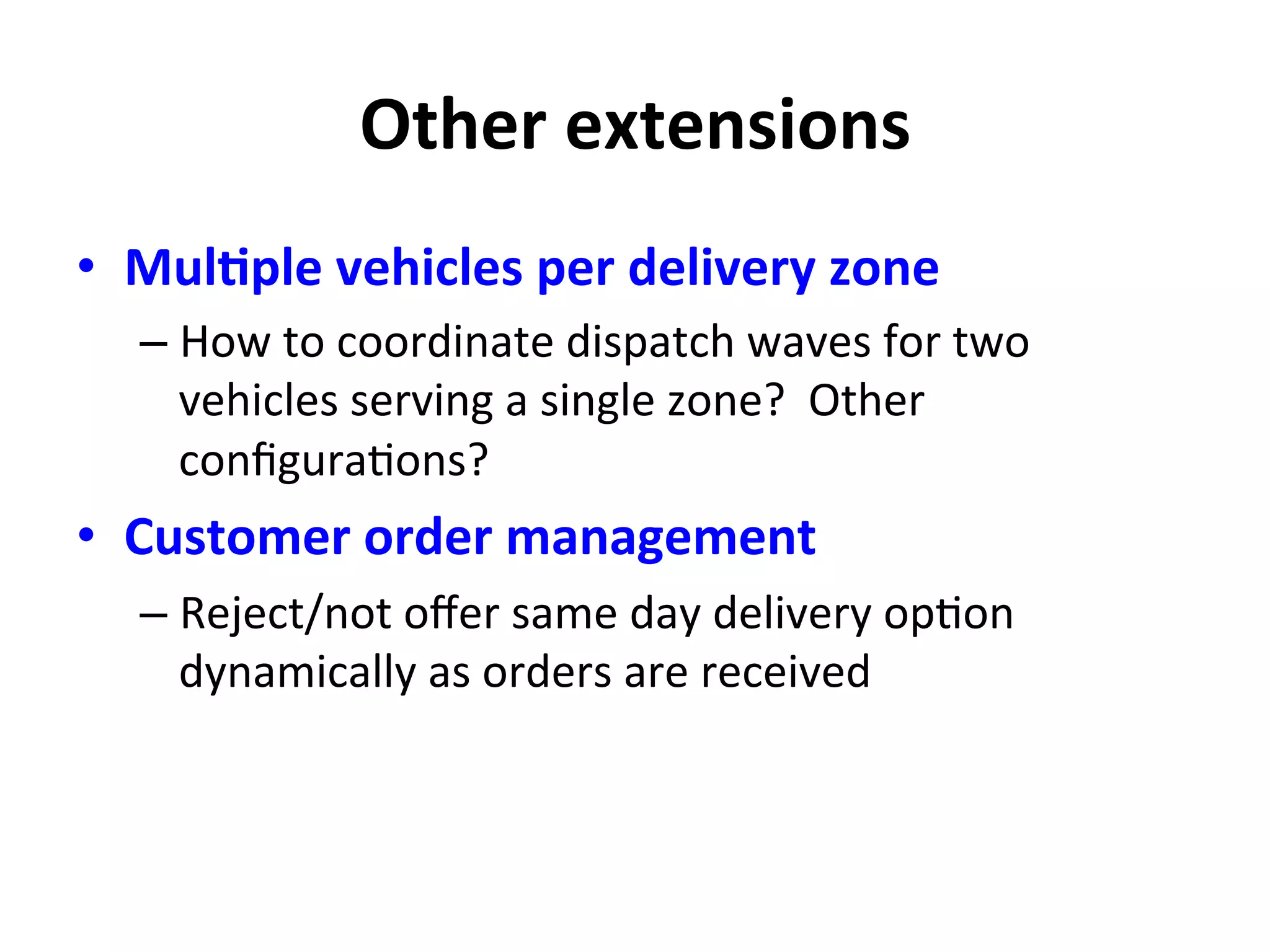 Other	
  extensions	
  
•  MulMple	
  vehicles	
  per	
  delivery	
  zone	
  
– How	
  to	
  coordinate	
  dispatch	
  waves	
  for	
  two	
  
vehicles	
  serving	
  a	
  single	
  zone?	
  	
  Other	
  
conﬁgura=ons?	
  
•  Customer	
  order	
  management	
  
– Reject/not	
  oﬀer	
  same	
  day	
  delivery	
  op=on	
  
dynamically	
  as	
  orders	
  are	
  received	
  
 