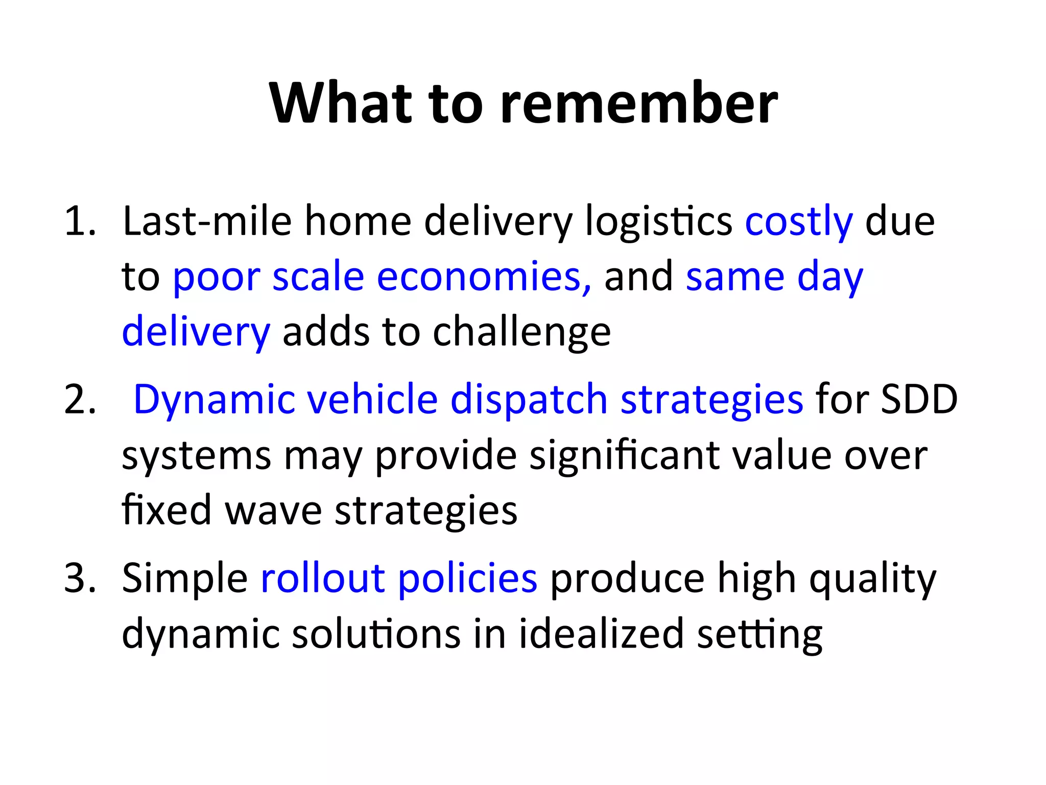 What	
  to	
  remember	
  
1.  Last-­‐mile	
  home	
  delivery	
  logis=cs	
  costly	
  due	
  
to	
  poor	
  scale	
  economies,	
  and	
  same	
  day	
  
delivery	
  adds	
  to	
  challenge	
  
2.  	
  Dynamic	
  vehicle	
  dispatch	
  strategies	
  for	
  SDD	
  
systems	
  may	
  provide	
  signiﬁcant	
  value	
  over	
  
ﬁxed	
  wave	
  strategies	
  
3.  Simple	
  rollout	
  policies	
  produce	
  high	
  quality	
  
dynamic	
  solu=ons	
  in	
  idealized	
  seJng	
  	
  
 