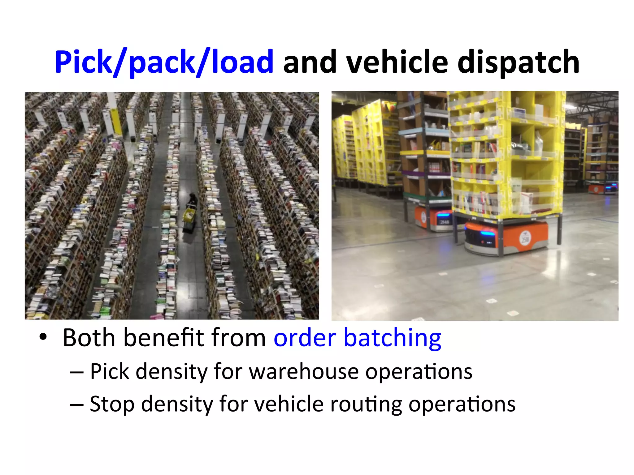 Pick/pack/load	
  and	
  vehicle	
  dispatch	
  
•  Both	
  beneﬁt	
  from	
  order	
  batching	
  
– Pick	
  density	
  for	
  warehouse	
  opera=ons	
  
– Stop	
  density	
  for	
  vehicle	
  rou=ng	
  opera=ons	
  
 