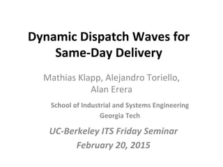 Dynamic	
  Dispatch	
  Waves	
  for	
  
Same-­‐Day	
  Delivery	
  
Mathias	
  Klapp,	
  Alejandro	
  Toriello,	
  
Alan	
  Erera	
  
School	
  of	
  Industrial	
  and	
  Systems	
  Engineering	
  
Georgia	
  Tech	
  	
  
UC-­‐Berkeley	
  ITS	
  Friday	
  Seminar	
  
February	
  20,	
  2015	
  
 