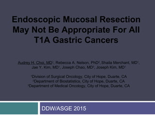 DDW/ASGE 2015
Audrey H. Choi, MD1
, Rebecca A. Nelson, PhD2
, Shaila Merchant, MD1
,
Jae Y. Kim, MD1
, Joseph Chao, MD3
, Joseph Kim, MD1
1
Division of Surgical Oncology, City of Hope, Duarte, CA
2
Department of Biostatistics, City of Hope, Duarte, CA
3
Department of Medical Oncology, City of Hope, Duarte, CA
Endoscopic Mucosal Resection
May Not Be Appropriate For All
T1A Gastric Cancers
 
