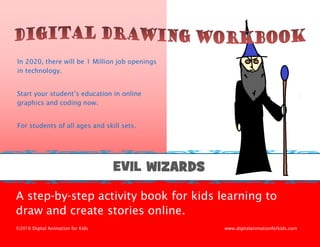 ©2016 Digital Animation for Kids, LLC 1
A step-by-step activity book for kids learning to
draw and create stories online.
©2016 Digital Animation for Kids www.digitalanimationforkids.com
In 2020, there will be 1 Million job openings
in technology.
Start your student’s education in online
graphics and coding now.
For students of all ages and skill sets.
EVIL WIZARDS
 