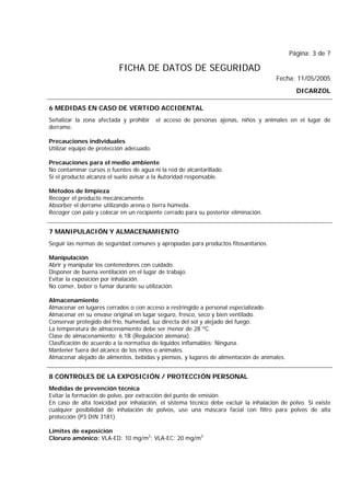 Página: 3 de 7
FICHA DE DATOS DE SEGURIDAD
Fecha: 11/05/2005
DICARZOL
6 MEDIDAS EN CASO DE VERTIDO ACCIDENTAL
Señalizar la zona afectada y prohibir el acceso de personas ajenas, niños y animales en el lugar de
derrame.
Precauciones individuales
Utilizar equipo de protección adecuado.
Precauciones para el medio ambiente
No contaminar cursos o fuentes de agua ni la red de alcantarillado.
Si el producto alcanza el suelo avisar a la Autoridad responsable.
Métodos de limpieza
Recoger el producto mecánicamente.
Absorber el derrame utilizando arena o tierra húmeda.
Recoger con pala y colocar en un recipiente cerrado para su posterior eliminación.
7 MANIPULACIÓN Y ALMACENAMIENTO
Seguir las normas de seguridad comunes y apropiadas para productos fitosanitarios.
Manipulación
Abrir y manipular los contenedores con cuidado.
Disponer de buena ventilación en el lugar de trabajo.
Evitar la exposición por inhalación.
No comer, beber o fumar durante su utilización.
Almacenamiento
Almacenar en lugares cerrados o con acceso a restringido a personal especializado.
Almacenar en su envase original en lugar seguro, fresco, seco y bien ventilado.
Conservar protegido del frío, humedad, luz directa del sol y alejado del fuego.
La temperatura de almacenamiento debe ser menor de 28 ºC.
Clase de almacenamiento: 6.1B (Regulación alemana).
Clasificación de acuerdo a la normativa de líquidos inflamables: Ninguna.
Mantener fuera del alcance de los niños o animales.
Almacenar alejado de alimentos, bebidas y piensos, y lugares de alimentación de animales.
8 CONTROLES DE LA EXPOSICIÓN / PROTECCIÓN PERSONAL
Medidas de prevención técnica
Evitar la formación de polvo, por extracción del punto de emisión.
En caso de alta toxicidad por inhalación, el sistema técnico debe excluir la inhalación de polvo. Si existe
cualquier posibilidad de inhalación de polvos, use una máscara facial con filtro para polvos de alta
protección (P3 DIN 3181)
Límites de exposición
Cloruro amónico: VLA-ED: 10 mg/m3
; VLA-EC: 20 mg/m3
 