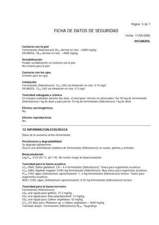 Página: 5 de 7
FICHA DE DATOS DE SEGURIDAD
Fecha: 11/05/2005
DICARZOL
Contacto con la piel
Formetanato (hidrocloruro) DL50 dermal en rata: >5600 mg/kg
DICARZOL: DL50 dermal en rata: >4000 mg/kg.
Sensibilización
Posible sensibilización en contacto con la piel.
No irritante para la piel.
Contacto con los ojos
Irritante para los ojos.
Inhalación
Formetanato (hidrocloruro): CL50 (4h) vía inhalación en rata: 0.15 mg/l
DICARZOL: CL50 (4h) vía inhalación en rata: 0.3 mg/l.
Toxicidad subaguda a crónica
En ensayos realizados durante dos años, el nivel para “efectos no observados” fue 50 mg de formetanato
(hidrocloruro) / kg de dieta y para perros 10 mg de formetanato (hidrocloruro) / kg de dieta.
Efectos carcinogénicos
No.
Efectos reproductivos
No.
12 INFORMACION ECOLÓGICA
Datos de la sustancia activa formetanato.
Persistencia y degradabilidad
Se degrada rápidamente.
Ocurre una demetilación oxidativa de formetanato (hidrocloruro) en suelos, plantas y animales.
Bioacumulación
Log Pow: 0.43 (25 ºC, pH 7-9). No reviste riesgo de bioacumulación.
Toxicidad para la fauna acuática
LC50 (96h) Salmo gairdnerii: 2.8 – 4.4 formetanato (hidrocloruro). Tóxico para organismos acuáticos.
LC50 (48h) Daphnia magana: 0.093 mg formetanato (hidrocloruro). Muy tóxico para organismos acuáticos.
IC50 (72h) algae (Selenastrum capricornutum): 1- 3 mg formetanato (hidrocloruro) técnico. Tóxico para
organismos acuáticos.
NOEC (72h) algae (Selenastrum capricornutum): 0.32 mg formetanato (hidrocloruro) técnico.
Toxicidad para la fauna terrestre
Formetanato (hidrocloruro):
LD50 oral aguda para gallinas: 21.5 mg/kg;
LD50 oral aguda para Anas playrhynchosK: 12 mg/kg.
LD50 oral aguda para Colinus virginianus: 42 mg/kg.
LC50 (10 días) para Phasianus sp. y Colinus virginianus > 4640 mg/kg.
Toxicidad abejas: Formetanato (hidrocloruro) DL50: 14μg/abeja
 