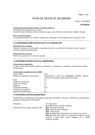 Página: 6 de 7
FICHA DE DATOS DE SEGURIDAD
Fecha: 11/05/2005
DICARZOL
Comportamiento/impacto sobre el medio ambiente
Extremadamente peligroso para el agua.
No permitir que el producto alcance cuerpos de agua, capas freáticas o sistemas de regadío o drenaje.
Otros efectos nocivos
El preparado DICARZOL no contiene componentes clasificados como peligrosos para la capa de ozono
13 CONSIDERACIONES RELATIVAS A LA ELIMINACIÓN
Eliminación de residuos
Eliminar el producto en contenedores especiales y llevarlo a un vertedero de residuos tóxicos, según la
normativa vigente (local/nacional).
Eliminación de envases
Eliminar de acuerdo con la normativa vigente.
14 INFORMACION RELATIVA AL TRANSPORTE
Precauciones especiales
Estable a temperatura ambiente durante el transporte. Transportar en recipientes correctamente sellados
y etiquetados.
Información complementaria (ADR)
Número ONU: 2757
Nombre de expedición y descripción: PLAGUICIDA A BASE DE CARBAMATO SÓLIDO, TÓXICO
(contiene formetanato (hidrocloruro) 50% p/p)
Clase: 6.1
Código de clasificación: T7
Grupo de embalaje: III
Etiquetas: 6.1
Cantidades limitadas: LQ9
Categoría de transporte: 2
Número de identificación: 60
15 INFORMACION REGLAMENTARIA
ETIQUETADO CE (Etiquetado con arreglo a la Directiva 67/548/EEC y Directiva 1999/45/CE y modificaciones
posteriores (Real Decreto 255/2003))
Símbolo (s) T+; Muy tóxico
N; Peligroso para el medio ambiente.
Naturaleza de los riesgos específicos (R) R25: Tóxico por ingestión.
R26: Muy tóxico por inhalación.
R36: Irrita los ojos.
R43: Posibilidad de sensibilización en contacto con la piel.
R50-53: Muy tóxico para los organismos acuáticos, puede
provocar a largo plazo efectos negativos en el medio
ambiente acuático.
 