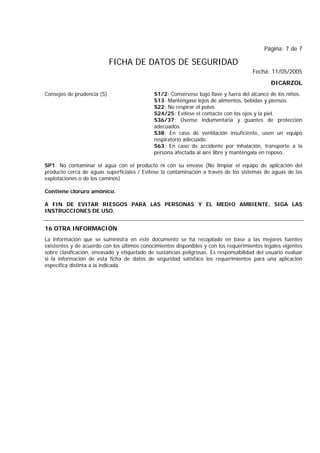 Página: 7 de 7
FICHA DE DATOS DE SEGURIDAD
Fecha: 11/05/2005
DICARZOL
Consejos de prudencia (S) S1/2: Consérvese bajo llave y fuera del alcance de los niños.
S13: Manténgase lejos de alimentos, bebidas y piensos.
S22: No respirar el polvo.
S24/25: Evítese el contacto con los ojos y la piel.
S36/37: Úsense indumentaria y guantes de protección
adecuados.
S38: En caso de ventilación insuficiente, usen un equipo
respiratorio adecuado.
S63: En caso de accidente por inhalación, transporte a la
persona afectada al aire libre y manténgala en reposo.
SP1: No contaminar el agua con el producto ni con su envase (No limpiar el equipo de aplicación del
producto cerca de aguas superficiales / Evítese la contaminación a través de los sistemas de aguas de las
explotaciones o de los caminos)
Contiene cloruro amónico.
A FIN DE EVITAR RIESGOS PARA LAS PERSONAS Y EL MEDIO AMBIENTE, SIGA LAS
INSTRUCCIONES DE USO.
16 OTRA INFORMACIÓN
La información que se suministra en este documento se ha recopilado en base a las mejores fuentes
existentes y de acuerdo con los últimos conocimientos disponibles y con los requerimientos legales vigentes
sobre clasificación, envasado y etiquetado de sustancias peligrosas. Es responsabilidad del usuario evaluar
si la información de esta ficha de datos de seguridad satisface los requerimientos para una aplicación
específica distinta a la indicada.
 