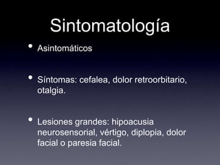 SintomatologíaAsintomáticosSíntomas: cefalea, dolor retroorbitario, otalgia.Lesiones grandes: hipoacusia neurosensorial, vértigo, diplopia, dolor facial o paresia facial.