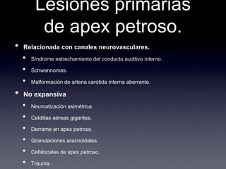 Lesiones primarias de apex petroso.Relacionada con canalesneurovasculares.Síndromeestrechamiento del conductoauditivointerno.Schwannomas.Malformación de arteriacarótidainternaaberrante.No expansivaNeumatizaciónasimétrica.Celdillasaéreasgigantes.Derrame en apex petroso.Granulacionesaracnoidales.Cefaloceles de apex petroso.Trauma.Meningioma.