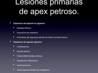 Lesiones primarias de apex petroso.Expansiva de aspecto no agresivoDisplasiafibrosa.Granuloma de colesterol.Aneurisma del segmentopetroso de arteriacarótidainterna.Expansiva de aspectoagresivoColesteatoma.Apicitispetrosa.Osteomielitis de látexpetroso.Seudotumorinflamatorio.Condrosarcoma.Histiocitosis de células de Langerhans