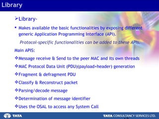 12.
Library-
 Makes available the basic functionalities by exposing different
generic Application Programming Interface (API).
Protocol-specific functionalities can be added to these APIs.
Main APIS:
Message receive & Send to the peer MAC and its own threads
MAC Protocol Data Unit (PDU)(payload+header) generation
Fragment & defragment PDU
Classify & Reconstruct packet
Parsing/decode message
Determination of message identifier
Uses the OSAL to access any System Call
Library
 
