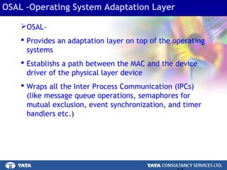 13.
OSAL-
 Provides an adaptation layer on top of the operating
systems
 Establishs a path between the MAC and the device
driver of the physical layer device
 Wraps all the Inter Process Communication (IPCs)
(like message queue operations, semaphores for
mutual exclusion, event synchronization, and timer
handlers etc.)
OSAL –Operating System Adaptation Layer
 