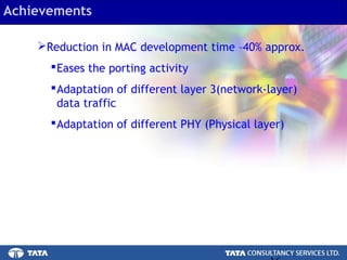 16.
Achievements
Reduction in MAC development time –40% approx.
Eases the porting activity
Adaptation of different layer 3(network-layer)
data traffic
Adaptation of different PHY (Physical layer)
 