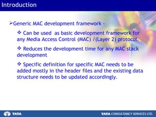 3.
Introduction
Generic MAC development framework -
 Can be used as basic development framework for
any Media Access Control (MAC) /(Layer 2) protocol.
 Reduces the development time for any MAC stack
development
 Specific definition for specific MAC needs to be
added mostly in the header files and the existing data
structure needs to be updated accordingly.
 
