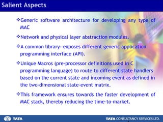 4.
Generic software architecture for developing any type of
MAC
Network and physical layer abstraction modules.
A common library- exposes different generic application
programming interface (API).
Unique Macros (pre-processor definitions used in C
programming language) to route to different state handlers
based on the current state and incoming event as defined in
the two-dimensional state-event matrix.
This framework ensures towards the faster development of
MAC stack, thereby reducing the time-to-market.
Salient Aspects
 
