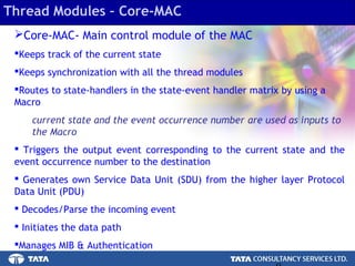 8.
Thread Modules – Core-MAC
Core-MAC- Main control module of the MAC
Keeps track of the current state
Keeps synchronization with all the thread modules
Routes to state-handlers in the state-event handler matrix by using a
Macro
current state and the event occurrence number are used as inputs to
the Macro
 Triggers the output event corresponding to the current state and the
event occurrence number to the destination
 Generates own Service Data Unit (SDU) from the higher layer Protocol
Data Unit (PDU)
 Decodes/Parse the incoming event
 Initiates the data path
Manages MIB & Authentication
 
