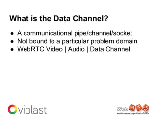 What is the Data Channel?
● A communicational pipe/channel/socket
● Not bound to a particular problem domain
● WebRTC Vide...
