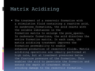 Matrix Acidizing
 The treatment of a reservoir formation with
a stimulation fluid containing a reactive acid.
In sandstone formations, the acid reacts with
the soluble substances in the
formation matrix to enlarge the pore spaces.
In carbonate formations, the acid dissolves the
entire formation matrix. In each case, the
matrix acidizing treatment improves the
formation permeability to enable
enhanced production of reservoir fluids. Matrix
acidizing operations are ideally performed at
high rate, but at treatment pressures below
the fracture pressure of the formation. This
enables the acid to penetrate the formation and
extend the depth of treatment while
avoiding damage to the reservoir formation.
 