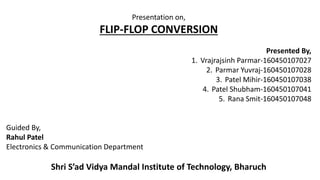 Presentation on,
FLIP-FLOP CONVERSION
Presented By,
1. Vrajrajsinh Parmar-160450107027
2. Parmar Yuvraj-160450107028
3. Patel Mihir-160450107038
4. Patel Shubham-160450107041
5. Rana Smit-160450107048
Guided By,
Rahul Patel
Electronics & Communication Department
Shri S’ad Vidya Mandal Institute of Technology, Bharuch
 