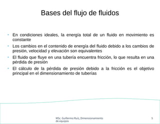 MSc. Guillermo Ruiz, Dimensionamiento
de equipos
5
Bases del flujo de fluidos
●
En condiciones ideales, la energía total d...